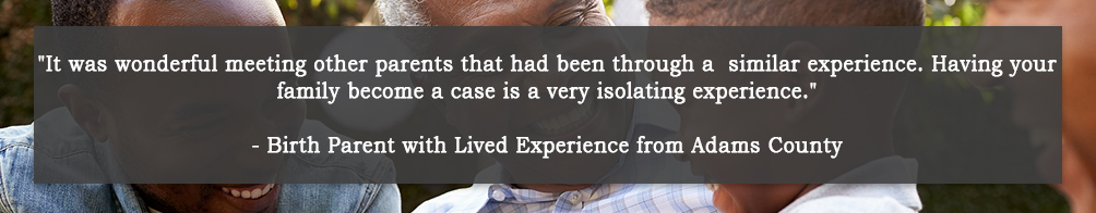 It was wonderful meeting other parents that had been through a similar experience.  Having your family become a case is a very isolating experience. - Birth Parent with Lived Experience from Adams County