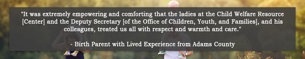 It was extremely empowering and comforting that the ladies at the Child Welfare Resource [Center] and the Deputy Secretary [of the Office of Children, Youth, and Families], and his colleagues, treated us all with respect and warmth and care. - Birth Parent with Lived Experience from Adams County