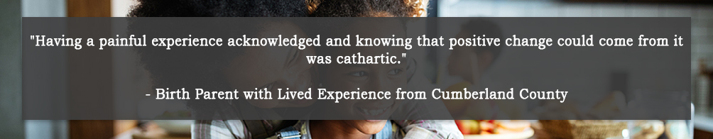 Having a painful experience acknowledged and knowing that positive change could come from it was cathartic. - Birth Parent with Lived Experience from Cumberland County